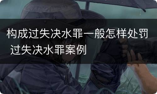 构成过失决水罪一般怎样处罚 过失决水罪案例