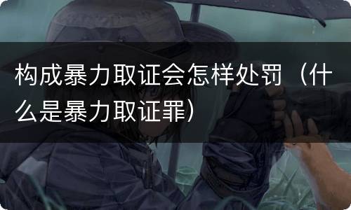 构成暴力取证会怎样处罚（什么是暴力取证罪）