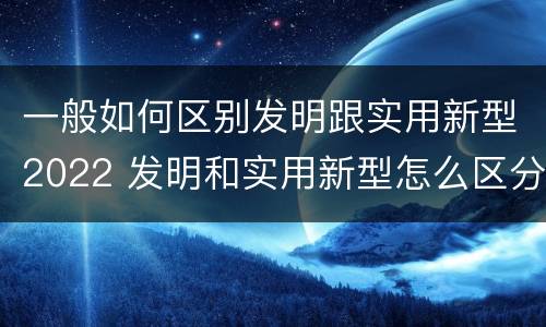 一般如何区别发明跟实用新型2022 发明和实用新型怎么区分