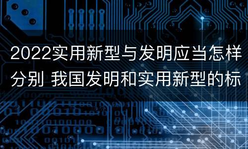 2022实用新型与发明应当怎样分别 我国发明和实用新型的标准