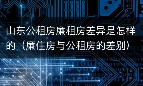 山东公租房廉租房差异是怎样的（廉住房与公租房的差别）