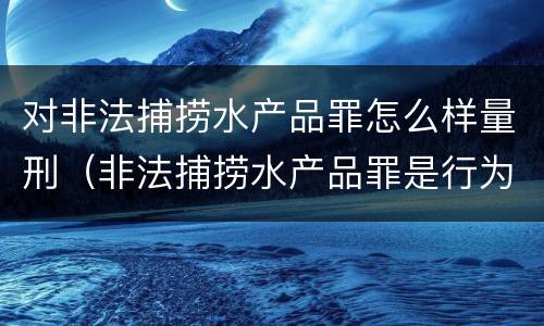 对非法捕捞水产品罪怎么样量刑（非法捕捞水产品罪是行为犯吗）