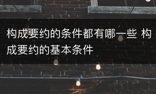 构成要约的条件都有哪一些 构成要约的基本条件