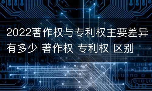 2022著作权与专利权主要差异有多少 著作权 专利权 区别