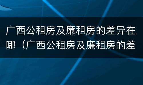 广西公租房及廉租房的差异在哪（广西公租房及廉租房的差异在哪里）