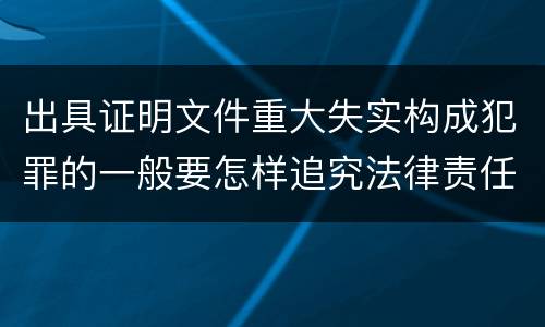 出具证明文件重大失实构成犯罪的一般要怎样追究法律责任