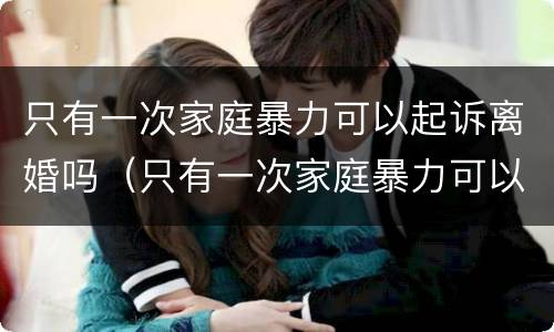 只有一次家庭暴力可以起诉离婚吗（只有一次家庭暴力可以起诉离婚吗知乎）