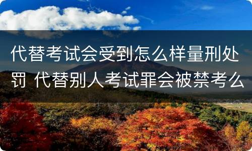代替考试会受到怎么样量刑处罚 代替别人考试罪会被禁考么
