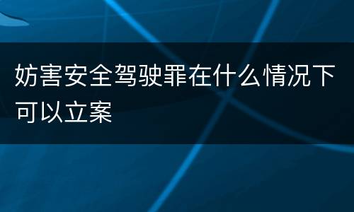 妨害安全驾驶罪在什么情况下可以立案