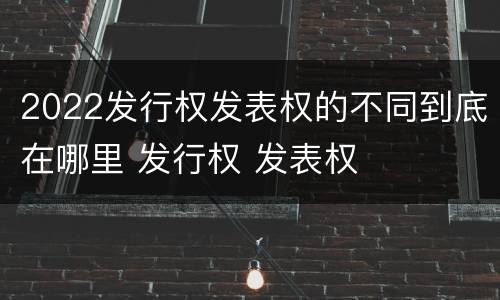 2022发行权发表权的不同到底在哪里 发行权 发表权