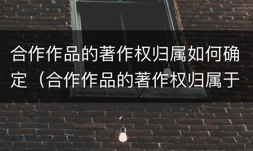 合作作品的著作权归属如何确定（合作作品的著作权归属于谁）