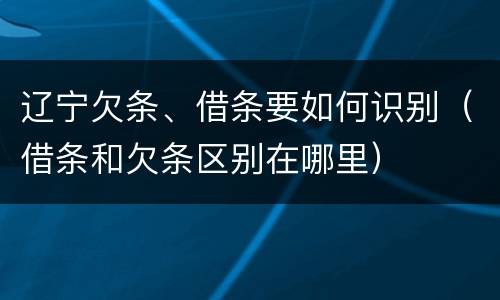 辽宁欠条、借条要如何识别（借条和欠条区别在哪里）