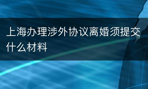 上海办理涉外协议离婚须提交什么材料