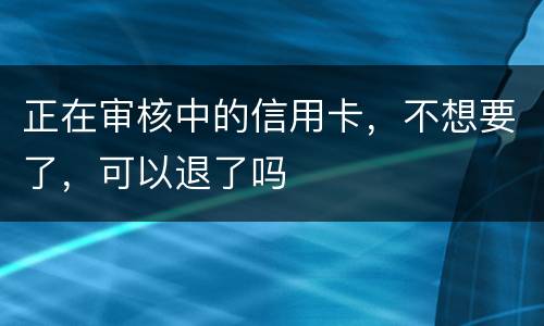 正在审核中的信用卡，不想要了，可以退了吗