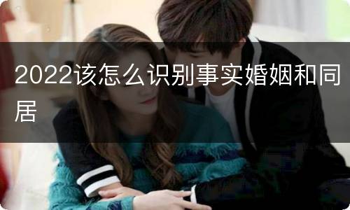 2022该怎么识别事实婚姻和同居