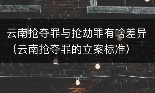 云南抢夺罪与抢劫罪有啥差异（云南抢夺罪的立案标准）
