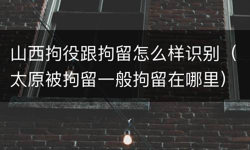 山西拘役跟拘留怎么样识别（太原被拘留一般拘留在哪里）