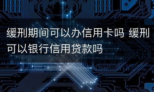 缓刑期间可以办信用卡吗 缓刑可以银行信用贷款吗