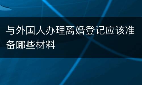 与外国人办理离婚登记应该准备哪些材料