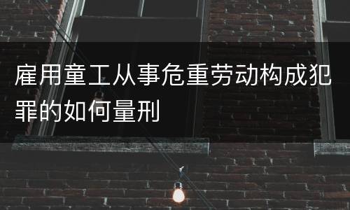 雇用童工从事危重劳动构成犯罪的如何量刑