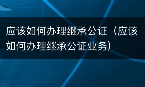 应该如何办理继承公证（应该如何办理继承公证业务）