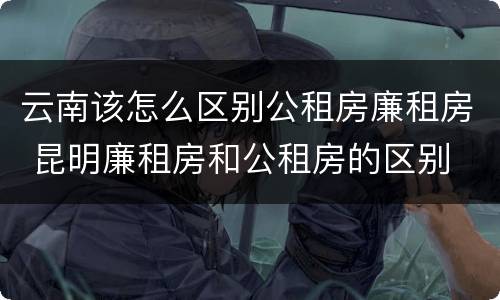 云南该怎么区别公租房廉租房 昆明廉租房和公租房的区别