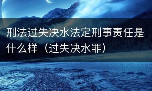 刑法过失决水法定刑事责任是什么样（过失决水罪）