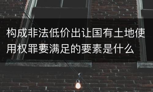 构成非法低价出让国有土地使用权罪要满足的要素是什么