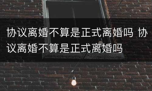 协议离婚不算是正式离婚吗 协议离婚不算是正式离婚吗