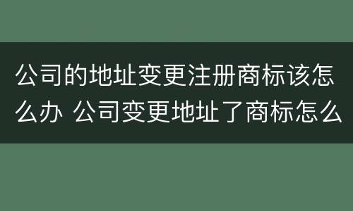 公司的地址变更注册商标该怎么办 公司变更地址了商标怎么办