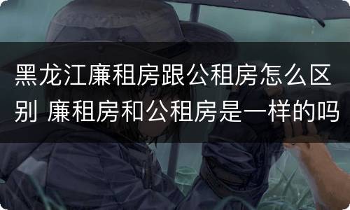 黑龙江廉租房跟公租房怎么区别 廉租房和公租房是一样的吗
