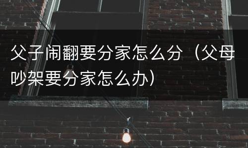 父子闹翻要分家怎么分（父母吵架要分家怎么办）