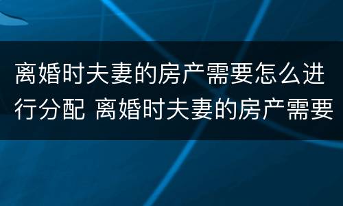 离婚时夫妻的房产需要怎么进行分配 离婚时夫妻的房产需要怎么进行分配呢