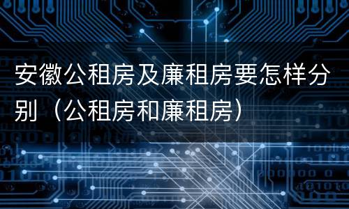 安徽公租房及廉租房要怎样分别（公租房和廉租房）