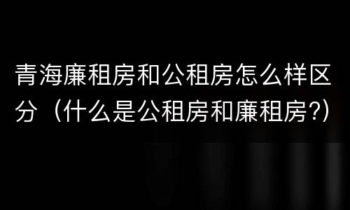 青海廉租房和公租房怎么样区分（什么是公租房和廉租房?）
