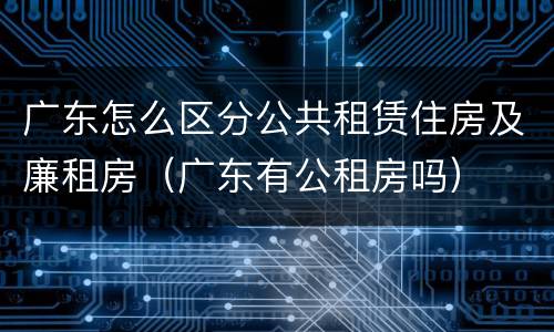 广东怎么区分公共租赁住房及廉租房（广东有公租房吗）
