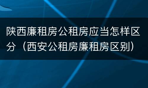 陕西廉租房公租房应当怎样区分（西安公租房廉租房区别）