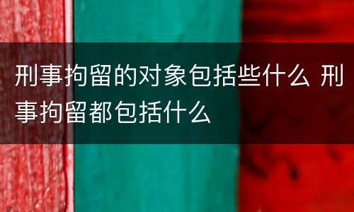 刑事拘留的对象包括些什么 刑事拘留都包括什么