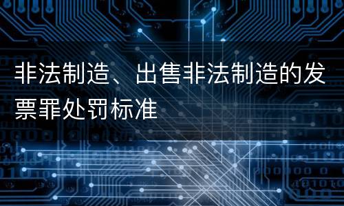 非法制造、出售非法制造的发票罪处罚标准