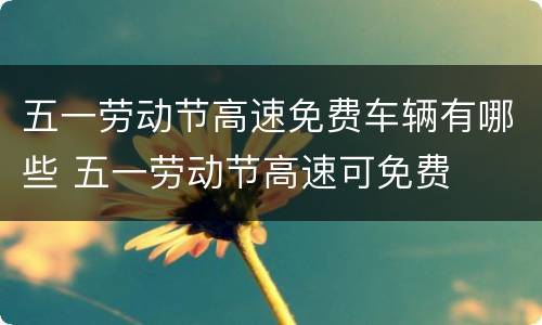 五一劳动节高速免费车辆有哪些 五一劳动节高速可免费