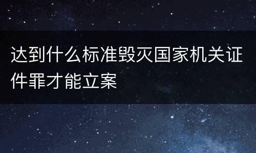 达到什么标准毁灭国家机关证件罪才能立案