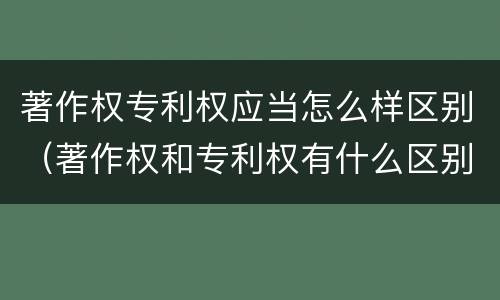 著作权专利权应当怎么样区别（著作权和专利权有什么区别）