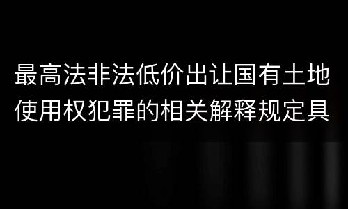 最高法非法低价出让国有土地使用权犯罪的相关解释规定具体有哪些主要内容