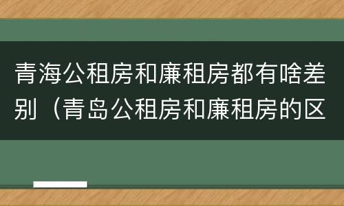 青海公租房和廉租房都有啥差别（青岛公租房和廉租房的区别）