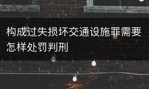 构成过失损坏交通设施罪需要怎样处罚判刑