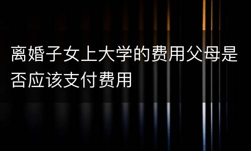 离婚子女上大学的费用父母是否应该支付费用
