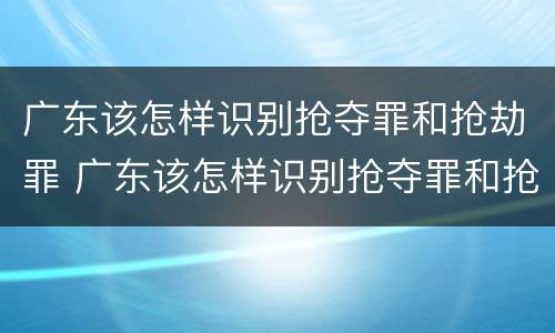 广东该怎样识别抢夺罪和抢劫罪 广东该怎样识别抢夺罪和抢劫罪的区别