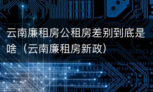 云南廉租房公租房差别到底是啥（云南廉租房新政）