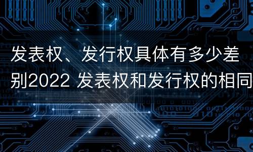 发表权、发行权具体有多少差别2022 发表权和发行权的相同点