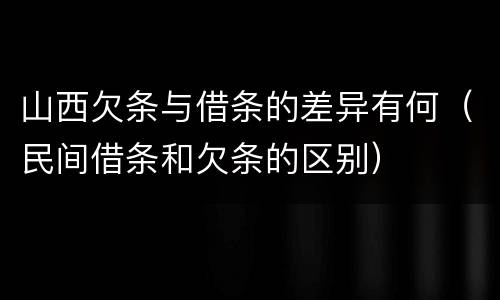 山西欠条与借条的差异有何（民间借条和欠条的区别）